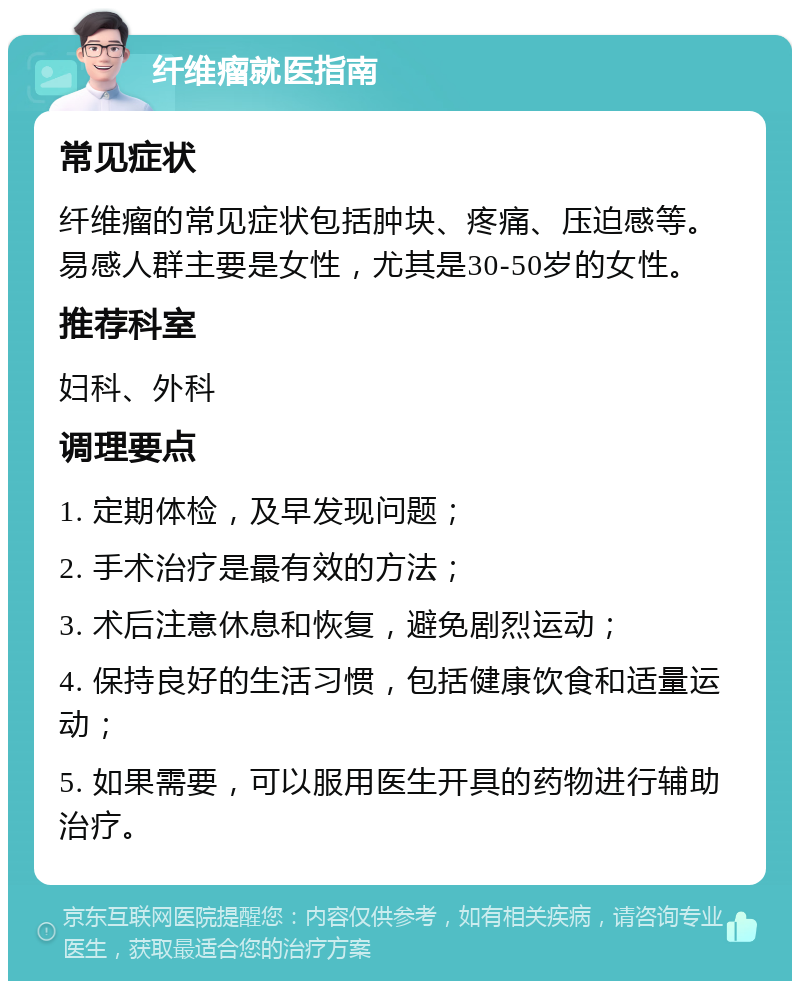 纤维瘤就医指南 常见症状 纤维瘤的常见症状包括肿块、疼痛、压迫感等。易感人群主要是女性，尤其是30-50岁的女性。 推荐科室 妇科、外科 调理要点 1. 定期体检，及早发现问题； 2. 手术治疗是最有效的方法； 3. 术后注意休息和恢复，避免剧烈运动； 4. 保持良好的生活习惯，包括健康饮食和适量运动； 5. 如果需要，可以服用医生开具的药物进行辅助治疗。