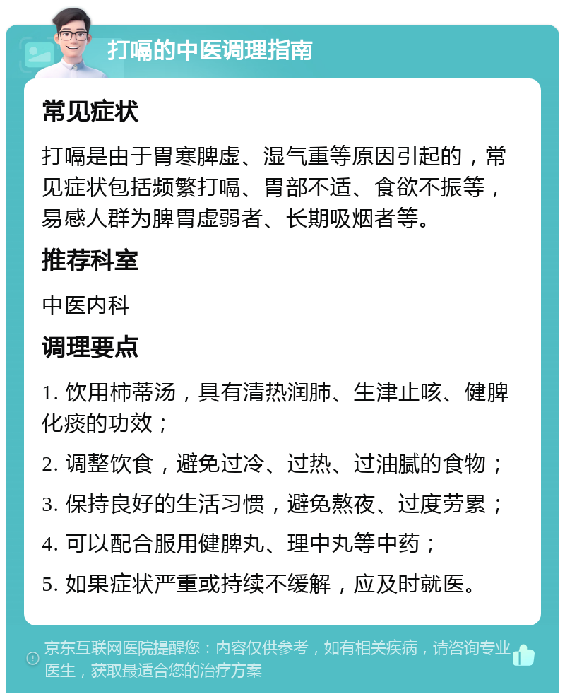 打嗝的中医调理指南 常见症状 打嗝是由于胃寒脾虚、湿气重等原因引起的，常见症状包括频繁打嗝、胃部不适、食欲不振等，易感人群为脾胃虚弱者、长期吸烟者等。 推荐科室 中医内科 调理要点 1. 饮用柿蒂汤，具有清热润肺、生津止咳、健脾化痰的功效； 2. 调整饮食，避免过冷、过热、过油腻的食物； 3. 保持良好的生活习惯，避免熬夜、过度劳累； 4. 可以配合服用健脾丸、理中丸等中药； 5. 如果症状严重或持续不缓解，应及时就医。