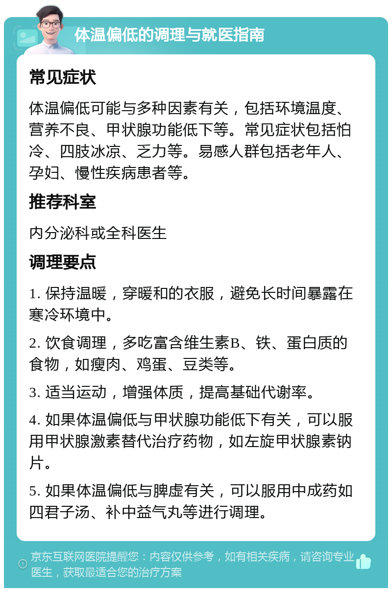 体温偏低的调理与就医指南 常见症状 体温偏低可能与多种因素有关，包括环境温度、营养不良、甲状腺功能低下等。常见症状包括怕冷、四肢冰凉、乏力等。易感人群包括老年人、孕妇、慢性疾病患者等。 推荐科室 内分泌科或全科医生 调理要点 1. 保持温暖，穿暖和的衣服，避免长时间暴露在寒冷环境中。 2. 饮食调理，多吃富含维生素B、铁、蛋白质的食物，如瘦肉、鸡蛋、豆类等。 3. 适当运动，增强体质，提高基础代谢率。 4. 如果体温偏低与甲状腺功能低下有关，可以服用甲状腺激素替代治疗药物，如左旋甲状腺素钠片。 5. 如果体温偏低与脾虚有关，可以服用中成药如四君子汤、补中益气丸等进行调理。