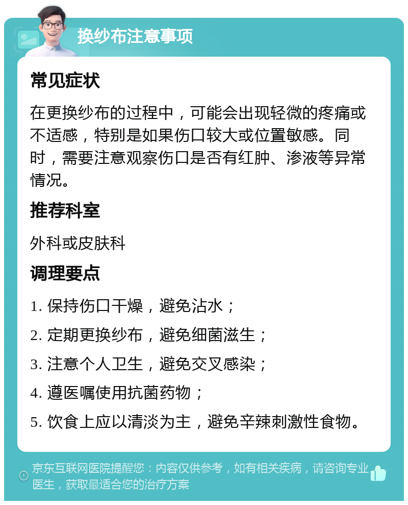 换纱布注意事项 常见症状 在更换纱布的过程中，可能会出现轻微的疼痛或不适感，特别是如果伤口较大或位置敏感。同时，需要注意观察伤口是否有红肿、渗液等异常情况。 推荐科室 外科或皮肤科 调理要点 1. 保持伤口干燥，避免沾水； 2. 定期更换纱布，避免细菌滋生； 3. 注意个人卫生，避免交叉感染； 4. 遵医嘱使用抗菌药物； 5. 饮食上应以清淡为主，避免辛辣刺激性食物。