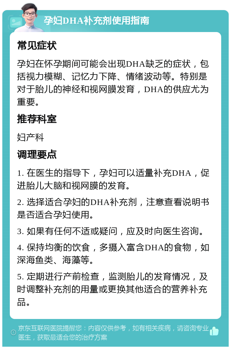 孕妇DHA补充剂使用指南 常见症状 孕妇在怀孕期间可能会出现DHA缺乏的症状，包括视力模糊、记忆力下降、情绪波动等。特别是对于胎儿的神经和视网膜发育，DHA的供应尤为重要。 推荐科室 妇产科 调理要点 1. 在医生的指导下，孕妇可以适量补充DHA，促进胎儿大脑和视网膜的发育。 2. 选择适合孕妇的DHA补充剂，注意查看说明书是否适合孕妇使用。 3. 如果有任何不适或疑问，应及时向医生咨询。 4. 保持均衡的饮食，多摄入富含DHA的食物，如深海鱼类、海藻等。 5. 定期进行产前检查，监测胎儿的发育情况，及时调整补充剂的用量或更换其他适合的营养补充品。