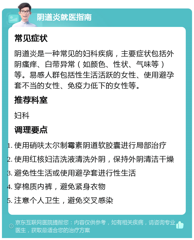 阴道炎就医指南 常见症状 阴道炎是一种常见的妇科疾病，主要症状包括外阴瘙痒、白带异常（如颜色、性状、气味等）等。易感人群包括性生活活跃的女性、使用避孕套不当的女性、免疫力低下的女性等。 推荐科室 妇科 调理要点 使用硝呋太尔制霉素阴道软胶囊进行局部治疗 使用红核妇洁洗液清洗外阴，保持外阴清洁干燥 避免性生活或使用避孕套进行性生活 穿棉质内裤，避免紧身衣物 注意个人卫生，避免交叉感染