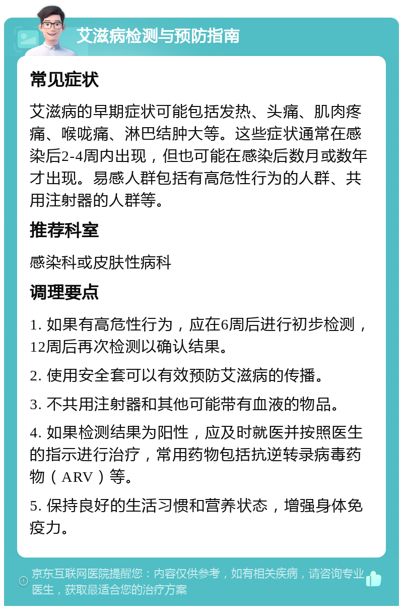 艾滋病检测与预防指南 常见症状 艾滋病的早期症状可能包括发热、头痛、肌肉疼痛、喉咙痛、淋巴结肿大等。这些症状通常在感染后2-4周内出现，但也可能在感染后数月或数年才出现。易感人群包括有高危性行为的人群、共用注射器的人群等。 推荐科室 感染科或皮肤性病科 调理要点 1. 如果有高危性行为，应在6周后进行初步检测，12周后再次检测以确认结果。 2. 使用安全套可以有效预防艾滋病的传播。 3. 不共用注射器和其他可能带有血液的物品。 4. 如果检测结果为阳性，应及时就医并按照医生的指示进行治疗，常用药物包括抗逆转录病毒药物（ARV）等。 5. 保持良好的生活习惯和营养状态，增强身体免疫力。