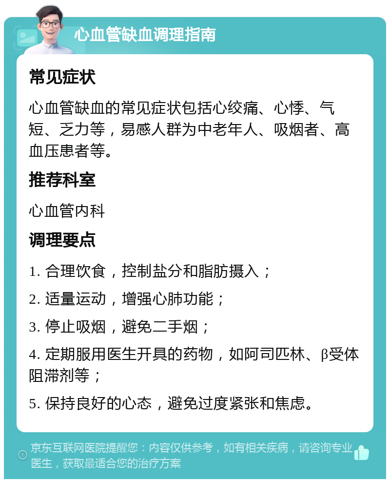 心血管缺血调理指南 常见症状 心血管缺血的常见症状包括心绞痛、心悸、气短、乏力等，易感人群为中老年人、吸烟者、高血压患者等。 推荐科室 心血管内科 调理要点 1. 合理饮食，控制盐分和脂肪摄入； 2. 适量运动，增强心肺功能； 3. 停止吸烟，避免二手烟； 4. 定期服用医生开具的药物，如阿司匹林、β受体阻滞剂等； 5. 保持良好的心态，避免过度紧张和焦虑。