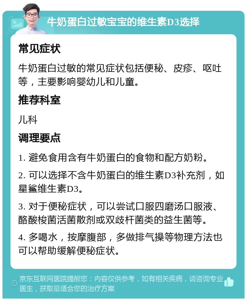 牛奶蛋白过敏宝宝的维生素D3选择 常见症状 牛奶蛋白过敏的常见症状包括便秘、皮疹、呕吐等，主要影响婴幼儿和儿童。 推荐科室 儿科 调理要点 1. 避免食用含有牛奶蛋白的食物和配方奶粉。 2. 可以选择不含牛奶蛋白的维生素D3补充剂，如星鲨维生素D3。 3. 对于便秘症状，可以尝试口服四磨汤口服液、酪酸梭菌活菌散剂或双歧杆菌类的益生菌等。 4. 多喝水，按摩腹部，多做排气操等物理方法也可以帮助缓解便秘症状。