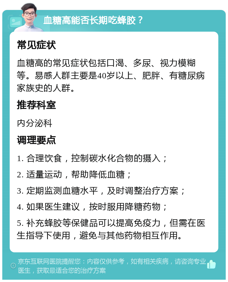 血糖高能否长期吃蜂胶？ 常见症状 血糖高的常见症状包括口渴、多尿、视力模糊等。易感人群主要是40岁以上、肥胖、有糖尿病家族史的人群。 推荐科室 内分泌科 调理要点 1. 合理饮食，控制碳水化合物的摄入； 2. 适量运动，帮助降低血糖； 3. 定期监测血糖水平，及时调整治疗方案； 4. 如果医生建议，按时服用降糖药物； 5. 补充蜂胶等保健品可以提高免疫力，但需在医生指导下使用，避免与其他药物相互作用。