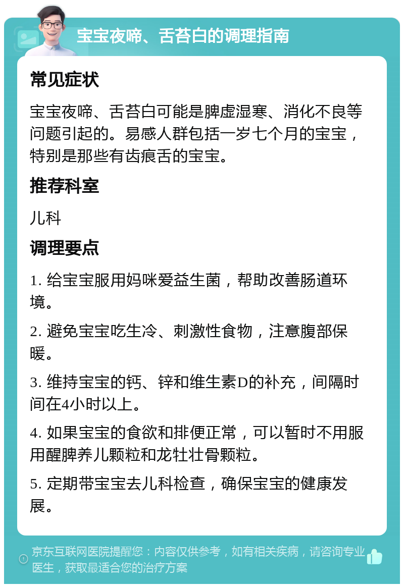 宝宝夜啼、舌苔白的调理指南 常见症状 宝宝夜啼、舌苔白可能是脾虚湿寒、消化不良等问题引起的。易感人群包括一岁七个月的宝宝，特别是那些有齿痕舌的宝宝。 推荐科室 儿科 调理要点 1. 给宝宝服用妈咪爱益生菌，帮助改善肠道环境。 2. 避免宝宝吃生冷、刺激性食物，注意腹部保暖。 3. 维持宝宝的钙、锌和维生素D的补充，间隔时间在4小时以上。 4. 如果宝宝的食欲和排便正常，可以暂时不用服用醒脾养儿颗粒和龙牡壮骨颗粒。 5. 定期带宝宝去儿科检查，确保宝宝的健康发展。