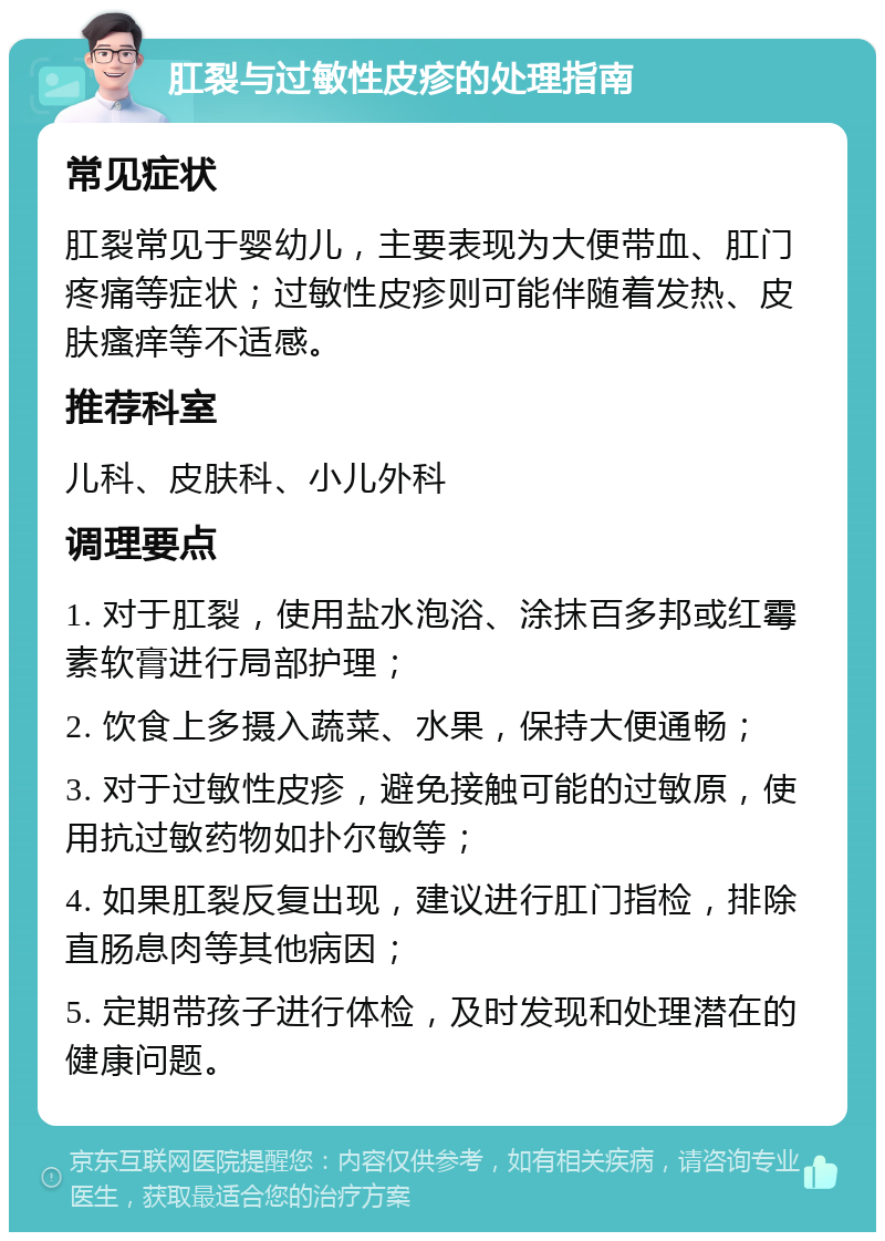 肛裂与过敏性皮疹的处理指南 常见症状 肛裂常见于婴幼儿，主要表现为大便带血、肛门疼痛等症状；过敏性皮疹则可能伴随着发热、皮肤瘙痒等不适感。 推荐科室 儿科、皮肤科、小儿外科 调理要点 1. 对于肛裂，使用盐水泡浴、涂抹百多邦或红霉素软膏进行局部护理； 2. 饮食上多摄入蔬菜、水果，保持大便通畅； 3. 对于过敏性皮疹，避免接触可能的过敏原，使用抗过敏药物如扑尔敏等； 4. 如果肛裂反复出现，建议进行肛门指检，排除直肠息肉等其他病因； 5. 定期带孩子进行体检，及时发现和处理潜在的健康问题。