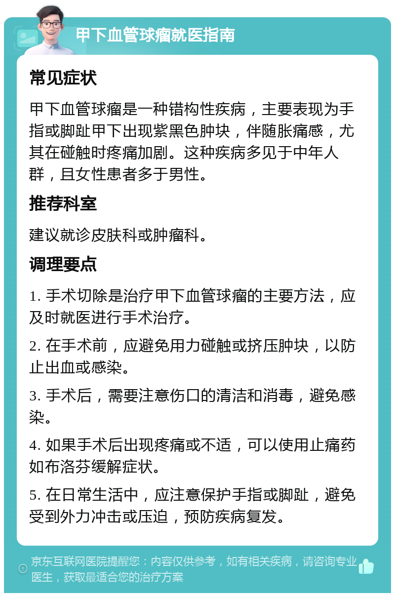 甲下血管球瘤就医指南 常见症状 甲下血管球瘤是一种错构性疾病，主要表现为手指或脚趾甲下出现紫黑色肿块，伴随胀痛感，尤其在碰触时疼痛加剧。这种疾病多见于中年人群，且女性患者多于男性。 推荐科室 建议就诊皮肤科或肿瘤科。 调理要点 1. 手术切除是治疗甲下血管球瘤的主要方法，应及时就医进行手术治疗。 2. 在手术前，应避免用力碰触或挤压肿块，以防止出血或感染。 3. 手术后，需要注意伤口的清洁和消毒，避免感染。 4. 如果手术后出现疼痛或不适，可以使用止痛药如布洛芬缓解症状。 5. 在日常生活中，应注意保护手指或脚趾，避免受到外力冲击或压迫，预防疾病复发。