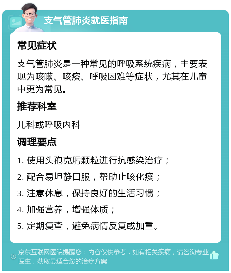 支气管肺炎就医指南 常见症状 支气管肺炎是一种常见的呼吸系统疾病，主要表现为咳嗽、咳痰、呼吸困难等症状，尤其在儿童中更为常见。 推荐科室 儿科或呼吸内科 调理要点 1. 使用头孢克肟颗粒进行抗感染治疗； 2. 配合易坦静口服，帮助止咳化痰； 3. 注意休息，保持良好的生活习惯； 4. 加强营养，增强体质； 5. 定期复查，避免病情反复或加重。