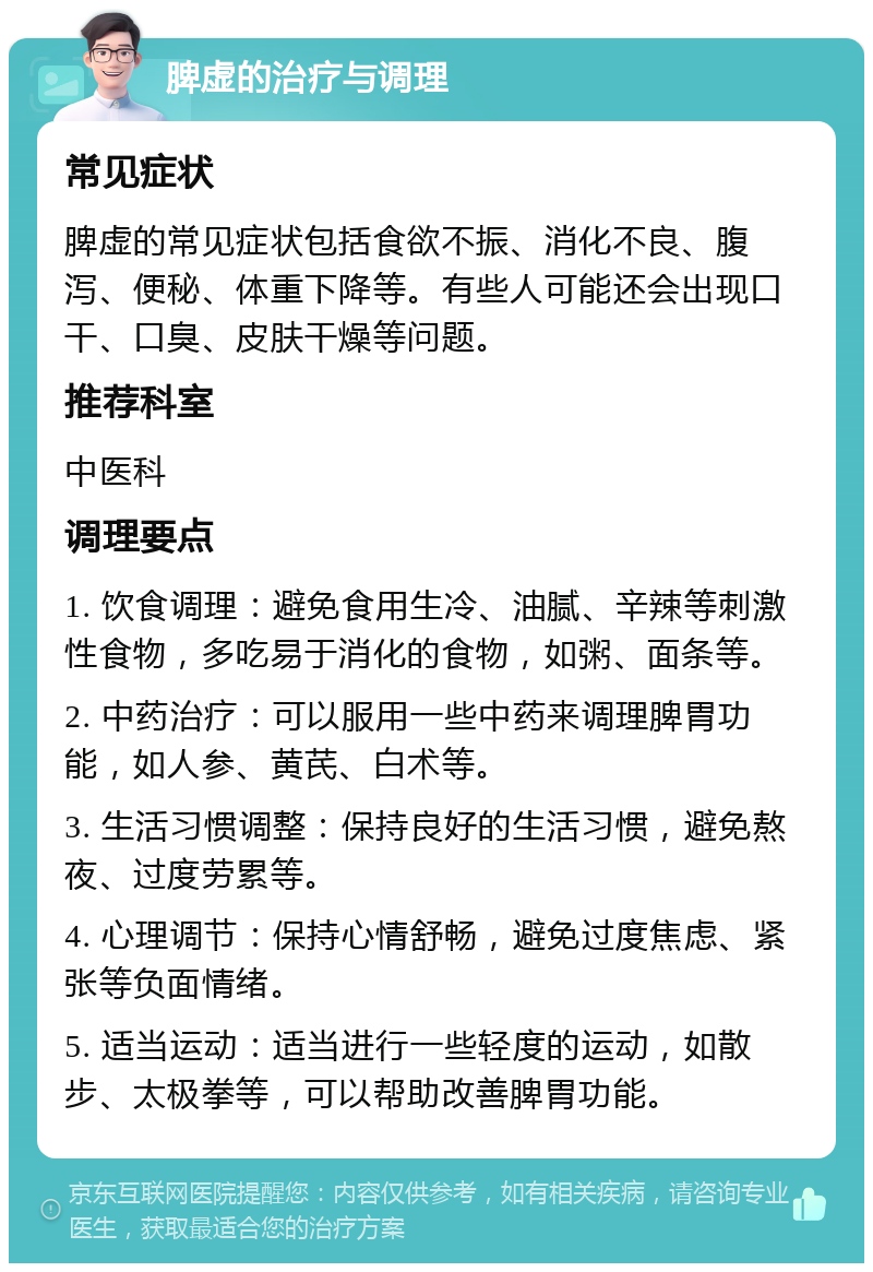 脾虚的治疗与调理 常见症状 脾虚的常见症状包括食欲不振、消化不良、腹泻、便秘、体重下降等。有些人可能还会出现口干、口臭、皮肤干燥等问题。 推荐科室 中医科 调理要点 1. 饮食调理：避免食用生冷、油腻、辛辣等刺激性食物，多吃易于消化的食物，如粥、面条等。 2. 中药治疗：可以服用一些中药来调理脾胃功能，如人参、黄芪、白术等。 3. 生活习惯调整：保持良好的生活习惯，避免熬夜、过度劳累等。 4. 心理调节：保持心情舒畅，避免过度焦虑、紧张等负面情绪。 5. 适当运动：适当进行一些轻度的运动，如散步、太极拳等，可以帮助改善脾胃功能。