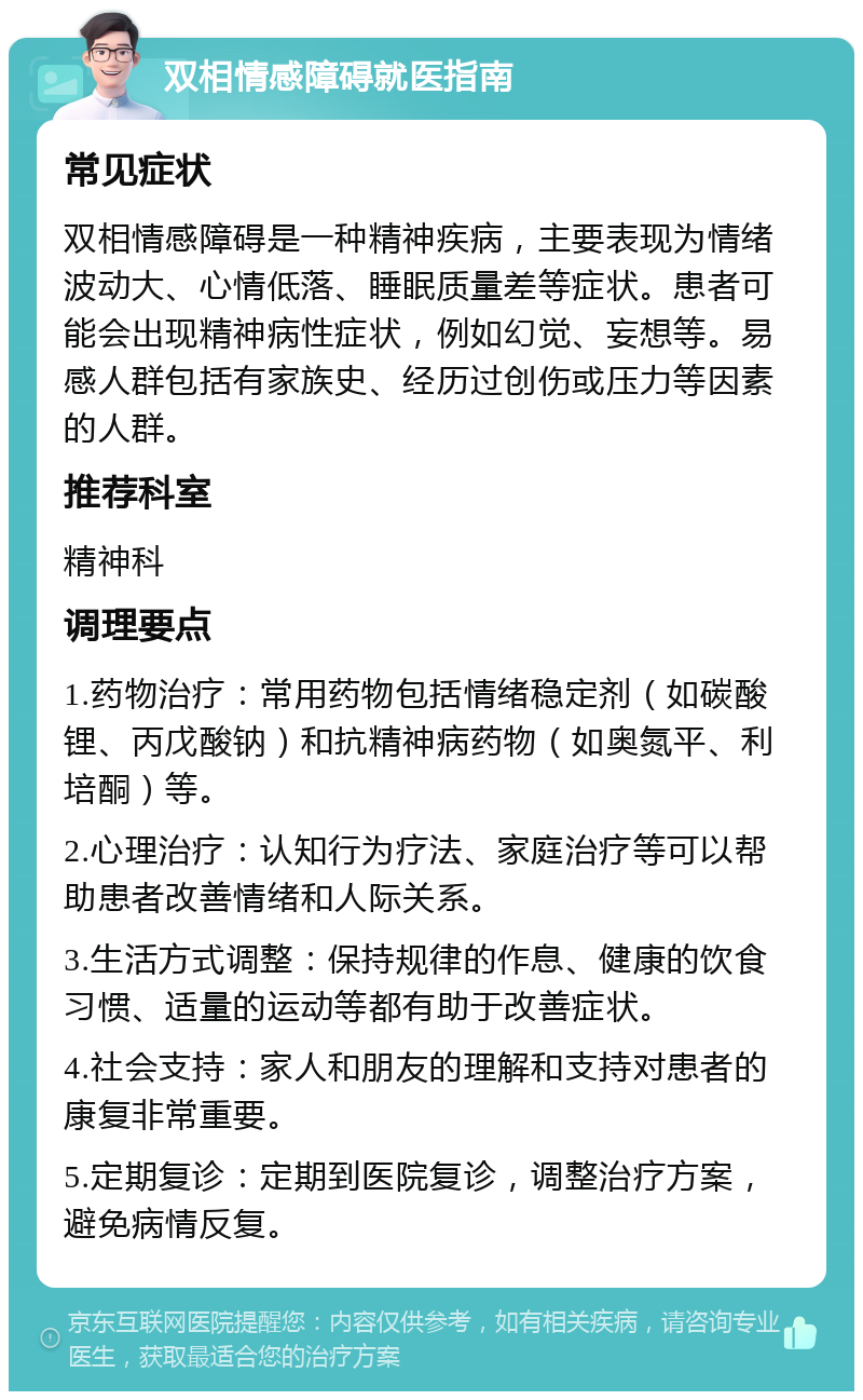 双相情感障碍就医指南 常见症状 双相情感障碍是一种精神疾病，主要表现为情绪波动大、心情低落、睡眠质量差等症状。患者可能会出现精神病性症状，例如幻觉、妄想等。易感人群包括有家族史、经历过创伤或压力等因素的人群。 推荐科室 精神科 调理要点 1.药物治疗：常用药物包括情绪稳定剂（如碳酸锂、丙戊酸钠）和抗精神病药物（如奥氮平、利培酮）等。 2.心理治疗：认知行为疗法、家庭治疗等可以帮助患者改善情绪和人际关系。 3.生活方式调整：保持规律的作息、健康的饮食习惯、适量的运动等都有助于改善症状。 4.社会支持：家人和朋友的理解和支持对患者的康复非常重要。 5.定期复诊：定期到医院复诊，调整治疗方案，避免病情反复。