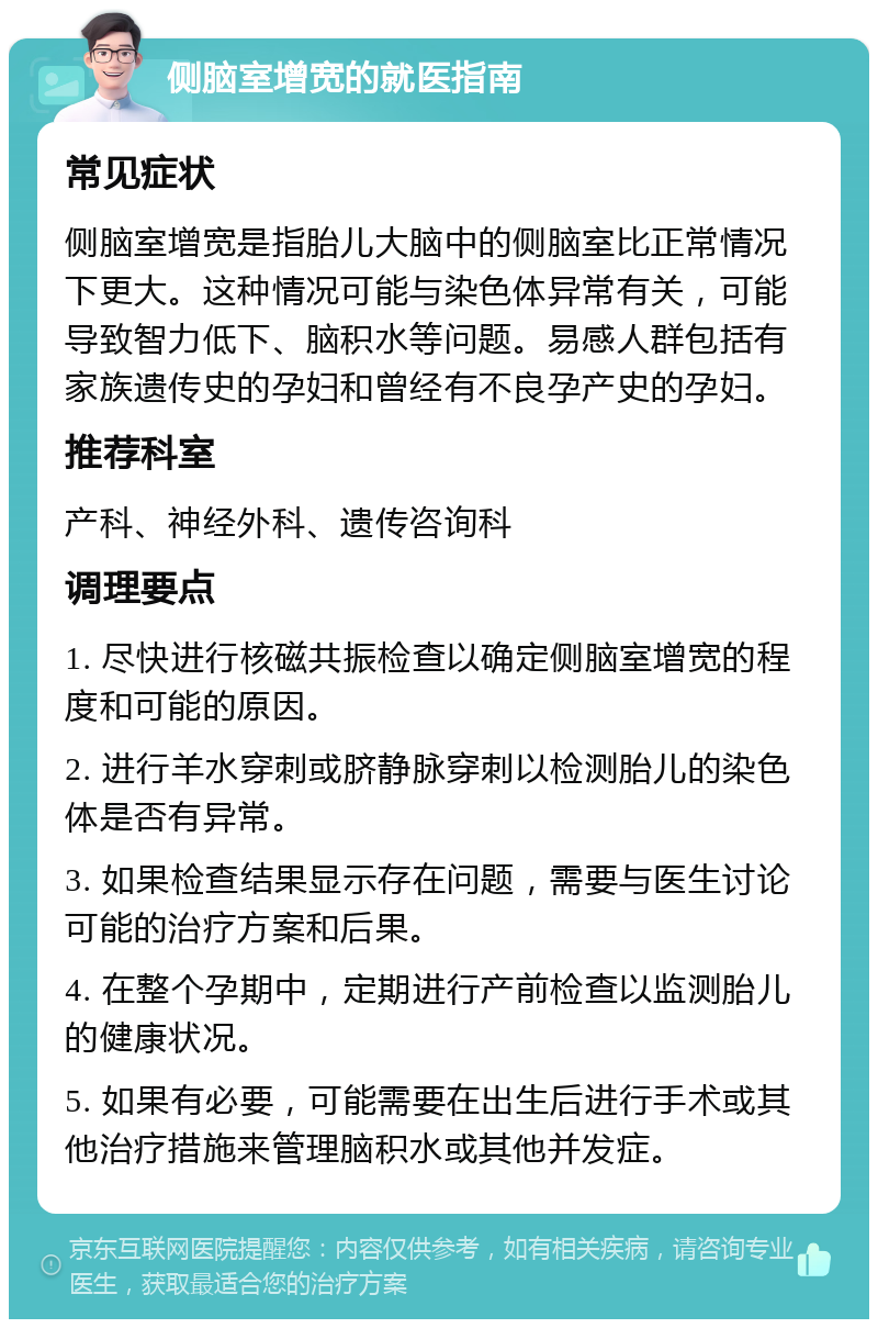 侧脑室增宽的就医指南 常见症状 侧脑室增宽是指胎儿大脑中的侧脑室比正常情况下更大。这种情况可能与染色体异常有关，可能导致智力低下、脑积水等问题。易感人群包括有家族遗传史的孕妇和曾经有不良孕产史的孕妇。 推荐科室 产科、神经外科、遗传咨询科 调理要点 1. 尽快进行核磁共振检查以确定侧脑室增宽的程度和可能的原因。 2. 进行羊水穿刺或脐静脉穿刺以检测胎儿的染色体是否有异常。 3. 如果检查结果显示存在问题，需要与医生讨论可能的治疗方案和后果。 4. 在整个孕期中，定期进行产前检查以监测胎儿的健康状况。 5. 如果有必要，可能需要在出生后进行手术或其他治疗措施来管理脑积水或其他并发症。