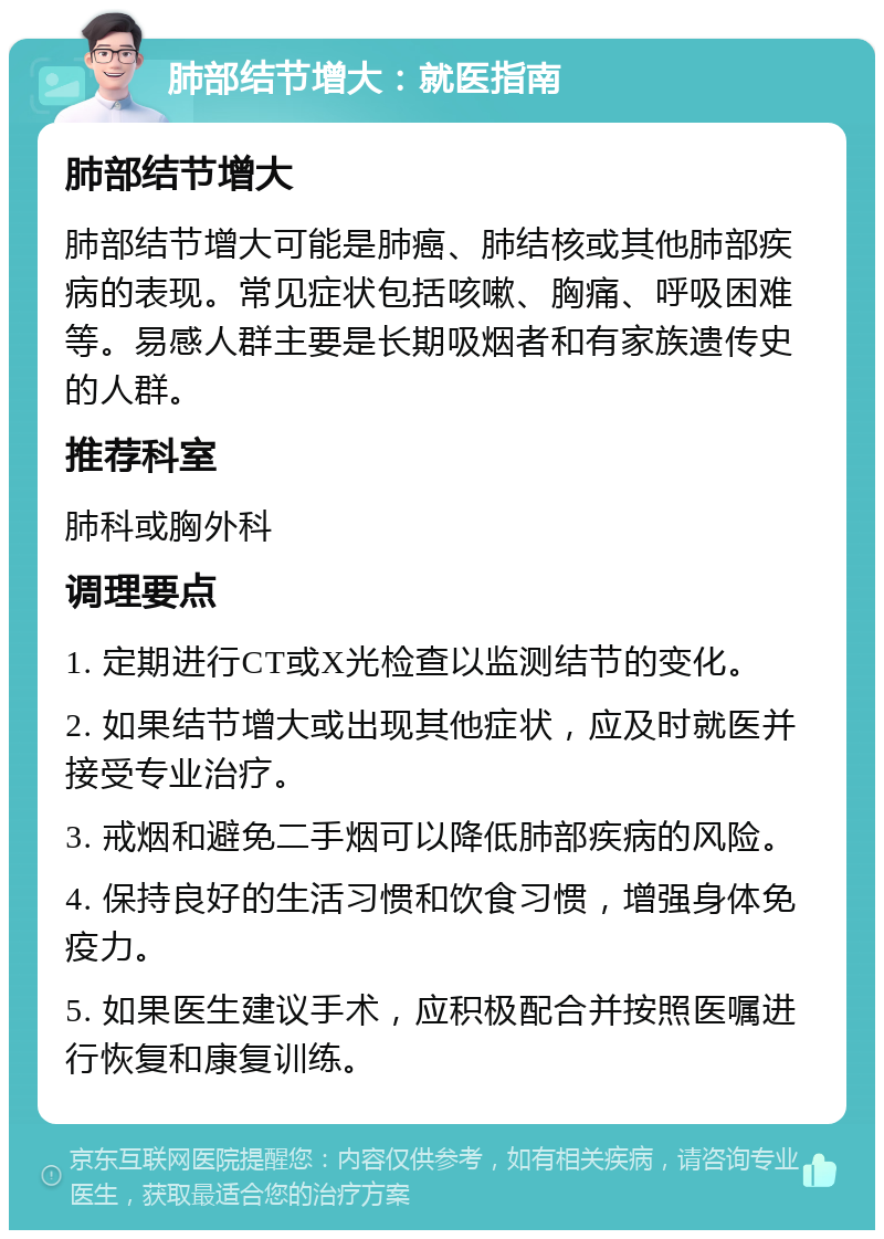 肺部结节增大：就医指南 肺部结节增大 肺部结节增大可能是肺癌、肺结核或其他肺部疾病的表现。常见症状包括咳嗽、胸痛、呼吸困难等。易感人群主要是长期吸烟者和有家族遗传史的人群。 推荐科室 肺科或胸外科 调理要点 1. 定期进行CT或X光检查以监测结节的变化。 2. 如果结节增大或出现其他症状，应及时就医并接受专业治疗。 3. 戒烟和避免二手烟可以降低肺部疾病的风险。 4. 保持良好的生活习惯和饮食习惯，增强身体免疫力。 5. 如果医生建议手术，应积极配合并按照医嘱进行恢复和康复训练。