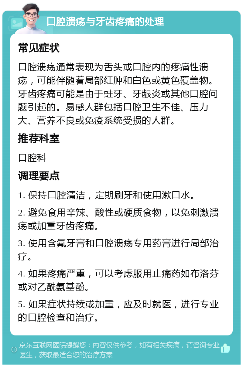 口腔溃疡与牙齿疼痛的处理 常见症状 口腔溃疡通常表现为舌头或口腔内的疼痛性溃疡，可能伴随着局部红肿和白色或黄色覆盖物。牙齿疼痛可能是由于蛀牙、牙龈炎或其他口腔问题引起的。易感人群包括口腔卫生不佳、压力大、营养不良或免疫系统受损的人群。 推荐科室 口腔科 调理要点 1. 保持口腔清洁，定期刷牙和使用漱口水。 2. 避免食用辛辣、酸性或硬质食物，以免刺激溃疡或加重牙齿疼痛。 3. 使用含氟牙膏和口腔溃疡专用药膏进行局部治疗。 4. 如果疼痛严重，可以考虑服用止痛药如布洛芬或对乙酰氨基酚。 5. 如果症状持续或加重，应及时就医，进行专业的口腔检查和治疗。