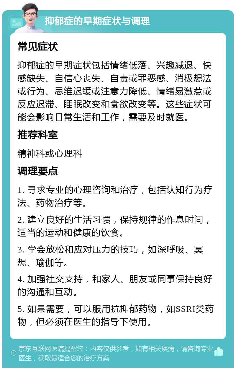 抑郁症的早期症状与调理 常见症状 抑郁症的早期症状包括情绪低落、兴趣减退、快感缺失、自信心丧失、自责或罪恶感、消极想法或行为、思维迟缓或注意力降低、情绪易激惹或反应迟滞、睡眠改变和食欲改变等。这些症状可能会影响日常生活和工作，需要及时就医。 推荐科室 精神科或心理科 调理要点 1. 寻求专业的心理咨询和治疗，包括认知行为疗法、药物治疗等。 2. 建立良好的生活习惯，保持规律的作息时间，适当的运动和健康的饮食。 3. 学会放松和应对压力的技巧，如深呼吸、冥想、瑜伽等。 4. 加强社交支持，和家人、朋友或同事保持良好的沟通和互动。 5. 如果需要，可以服用抗抑郁药物，如SSRI类药物，但必须在医生的指导下使用。