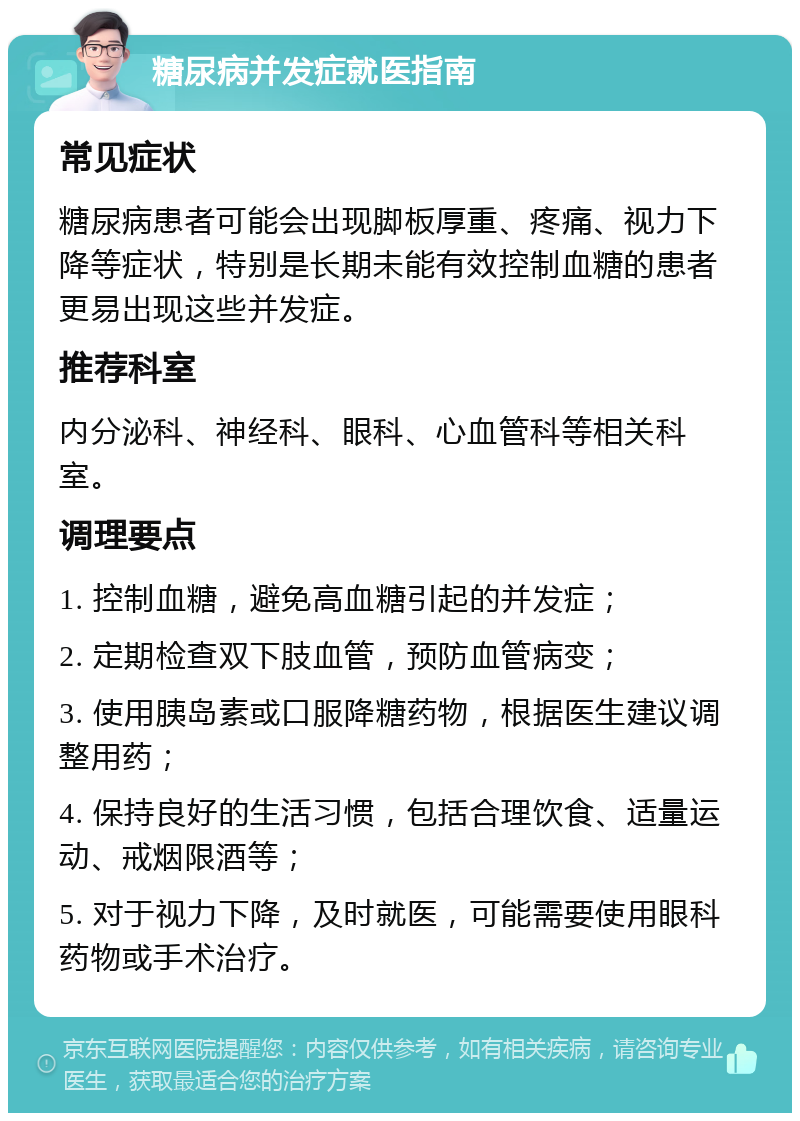 糖尿病并发症就医指南 常见症状 糖尿病患者可能会出现脚板厚重、疼痛、视力下降等症状，特别是长期未能有效控制血糖的患者更易出现这些并发症。 推荐科室 内分泌科、神经科、眼科、心血管科等相关科室。 调理要点 1. 控制血糖，避免高血糖引起的并发症； 2. 定期检查双下肢血管，预防血管病变； 3. 使用胰岛素或口服降糖药物，根据医生建议调整用药； 4. 保持良好的生活习惯，包括合理饮食、适量运动、戒烟限酒等； 5. 对于视力下降，及时就医，可能需要使用眼科药物或手术治疗。