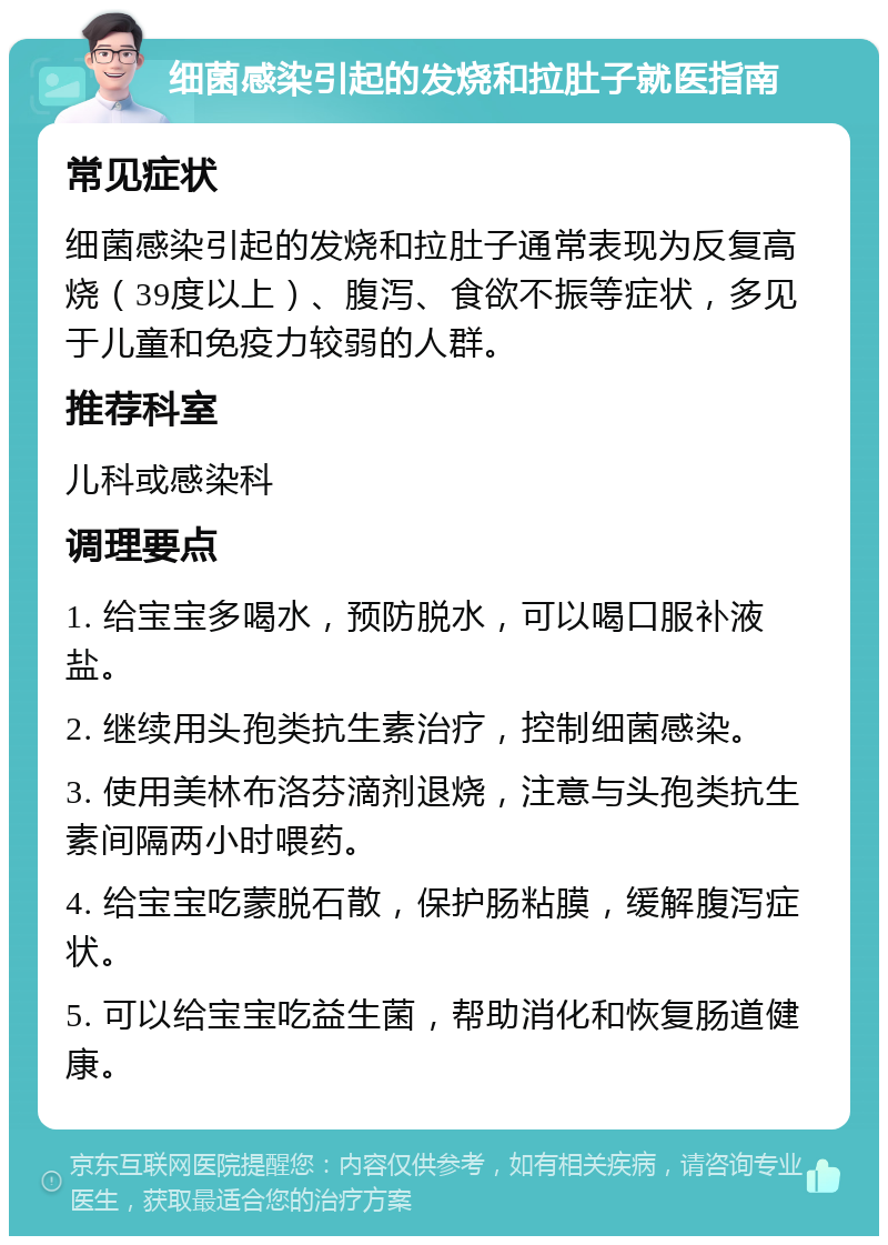 细菌感染引起的发烧和拉肚子就医指南 常见症状 细菌感染引起的发烧和拉肚子通常表现为反复高烧（39度以上）、腹泻、食欲不振等症状，多见于儿童和免疫力较弱的人群。 推荐科室 儿科或感染科 调理要点 1. 给宝宝多喝水，预防脱水，可以喝口服补液盐。 2. 继续用头孢类抗生素治疗，控制细菌感染。 3. 使用美林布洛芬滴剂退烧，注意与头孢类抗生素间隔两小时喂药。 4. 给宝宝吃蒙脱石散，保护肠粘膜，缓解腹泻症状。 5. 可以给宝宝吃益生菌，帮助消化和恢复肠道健康。