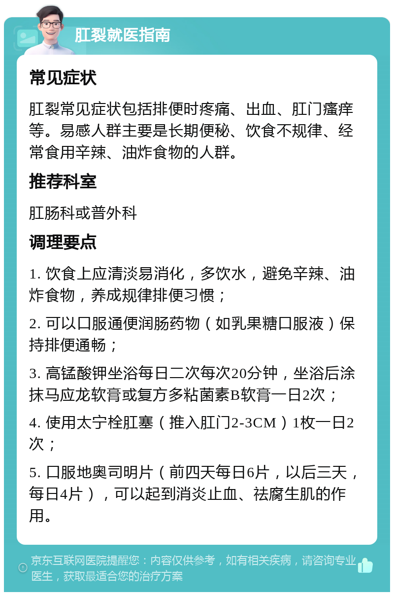 肛裂就医指南 常见症状 肛裂常见症状包括排便时疼痛、出血、肛门瘙痒等。易感人群主要是长期便秘、饮食不规律、经常食用辛辣、油炸食物的人群。 推荐科室 肛肠科或普外科 调理要点 1. 饮食上应清淡易消化，多饮水，避免辛辣、油炸食物，养成规律排便习惯； 2. 可以口服通便润肠药物（如乳果糖口服液）保持排便通畅； 3. 高锰酸钾坐浴每日二次每次20分钟，坐浴后涂抹马应龙软膏或复方多粘菌素B软膏一日2次； 4. 使用太宁栓肛塞（推入肛门2-3CM）1枚一日2次； 5. 口服地奥司明片（前四天每日6片，以后三天，每日4片），可以起到消炎止血、祛腐生肌的作用。