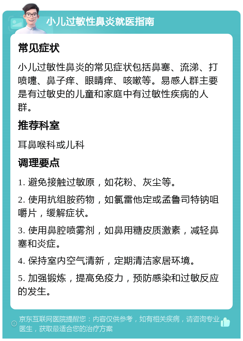 小儿过敏性鼻炎就医指南 常见症状 小儿过敏性鼻炎的常见症状包括鼻塞、流涕、打喷嚏、鼻子痒、眼睛痒、咳嗽等。易感人群主要是有过敏史的儿童和家庭中有过敏性疾病的人群。 推荐科室 耳鼻喉科或儿科 调理要点 1. 避免接触过敏原，如花粉、灰尘等。 2. 使用抗组胺药物，如氯雷他定或孟鲁司特钠咀嚼片，缓解症状。 3. 使用鼻腔喷雾剂，如鼻用糖皮质激素，减轻鼻塞和炎症。 4. 保持室内空气清新，定期清洁家居环境。 5. 加强锻炼，提高免疫力，预防感染和过敏反应的发生。