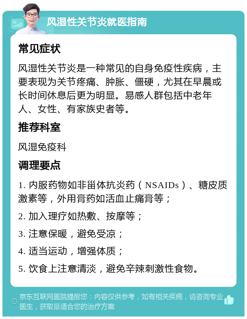 风湿性关节炎就医指南 常见症状 风湿性关节炎是一种常见的自身免疫性疾病，主要表现为关节疼痛、肿胀、僵硬，尤其在早晨或长时间休息后更为明显。易感人群包括中老年人、女性、有家族史者等。 推荐科室 风湿免疫科 调理要点 1. 内服药物如非甾体抗炎药（NSAIDs）、糖皮质激素等，外用膏药如活血止痛膏等； 2. 加入理疗如热敷、按摩等； 3. 注意保暖，避免受凉； 4. 适当运动，增强体质； 5. 饮食上注意清淡，避免辛辣刺激性食物。