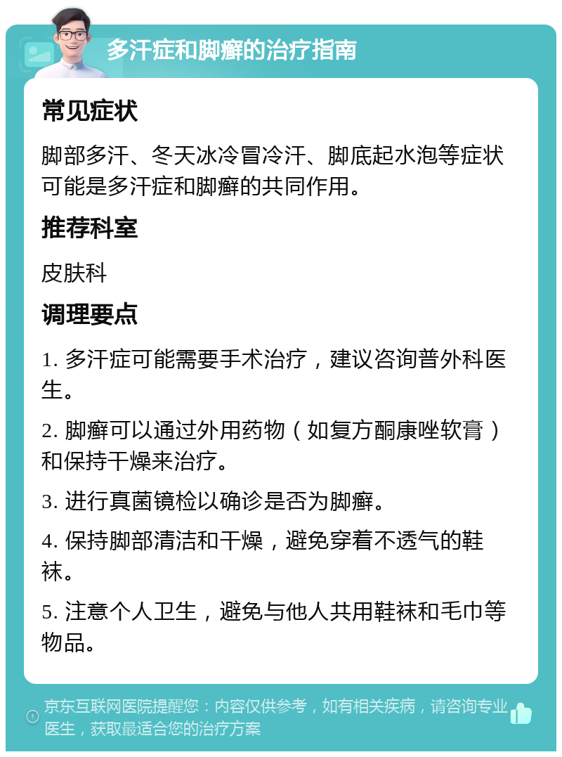 多汗症和脚癣的治疗指南 常见症状 脚部多汗、冬天冰冷冒冷汗、脚底起水泡等症状可能是多汗症和脚癣的共同作用。 推荐科室 皮肤科 调理要点 1. 多汗症可能需要手术治疗，建议咨询普外科医生。 2. 脚癣可以通过外用药物（如复方酮康唑软膏）和保持干燥来治疗。 3. 进行真菌镜检以确诊是否为脚癣。 4. 保持脚部清洁和干燥，避免穿着不透气的鞋袜。 5. 注意个人卫生，避免与他人共用鞋袜和毛巾等物品。