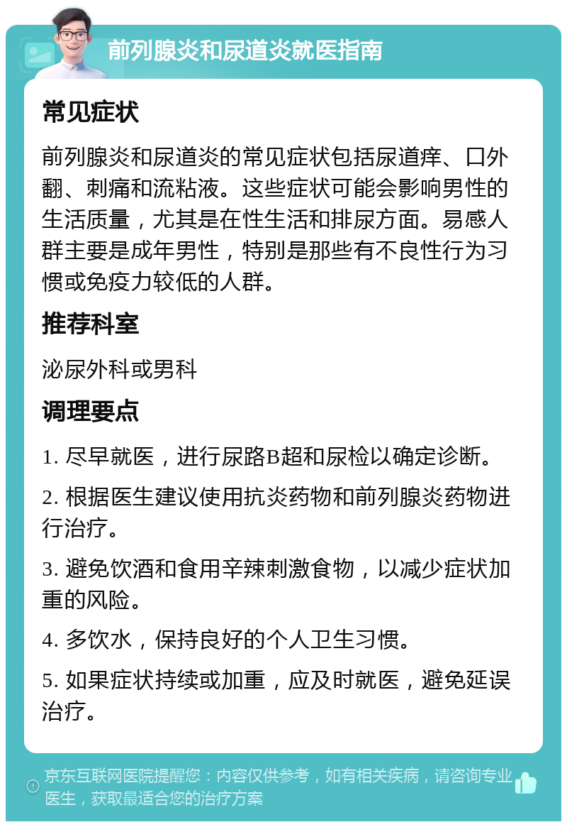 前列腺炎和尿道炎就医指南 常见症状 前列腺炎和尿道炎的常见症状包括尿道痒、口外翻、刺痛和流粘液。这些症状可能会影响男性的生活质量，尤其是在性生活和排尿方面。易感人群主要是成年男性，特别是那些有不良性行为习惯或免疫力较低的人群。 推荐科室 泌尿外科或男科 调理要点 1. 尽早就医，进行尿路B超和尿检以确定诊断。 2. 根据医生建议使用抗炎药物和前列腺炎药物进行治疗。 3. 避免饮酒和食用辛辣刺激食物，以减少症状加重的风险。 4. 多饮水，保持良好的个人卫生习惯。 5. 如果症状持续或加重，应及时就医，避免延误治疗。