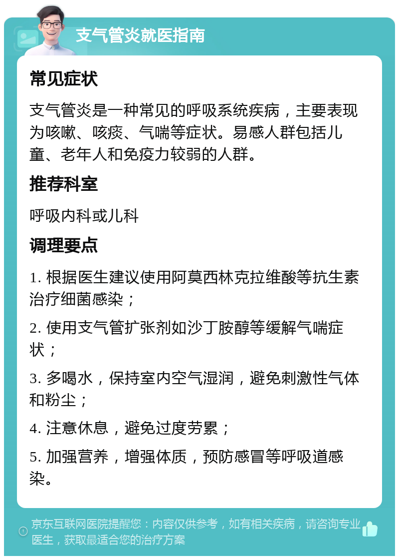 支气管炎就医指南 常见症状 支气管炎是一种常见的呼吸系统疾病，主要表现为咳嗽、咳痰、气喘等症状。易感人群包括儿童、老年人和免疫力较弱的人群。 推荐科室 呼吸内科或儿科 调理要点 1. 根据医生建议使用阿莫西林克拉维酸等抗生素治疗细菌感染； 2. 使用支气管扩张剂如沙丁胺醇等缓解气喘症状； 3. 多喝水，保持室内空气湿润，避免刺激性气体和粉尘； 4. 注意休息，避免过度劳累； 5. 加强营养，增强体质，预防感冒等呼吸道感染。