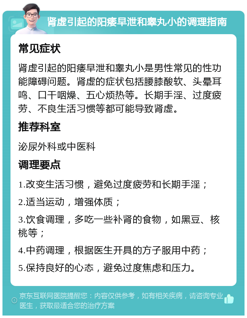 肾虚引起的阳痿早泄和睾丸小的调理指南 常见症状 肾虚引起的阳痿早泄和睾丸小是男性常见的性功能障碍问题。肾虚的症状包括腰膝酸软、头晕耳鸣、口干咽燥、五心烦热等。长期手淫、过度疲劳、不良生活习惯等都可能导致肾虚。 推荐科室 泌尿外科或中医科 调理要点 1.改变生活习惯，避免过度疲劳和长期手淫； 2.适当运动，增强体质； 3.饮食调理，多吃一些补肾的食物，如黑豆、核桃等； 4.中药调理，根据医生开具的方子服用中药； 5.保持良好的心态，避免过度焦虑和压力。