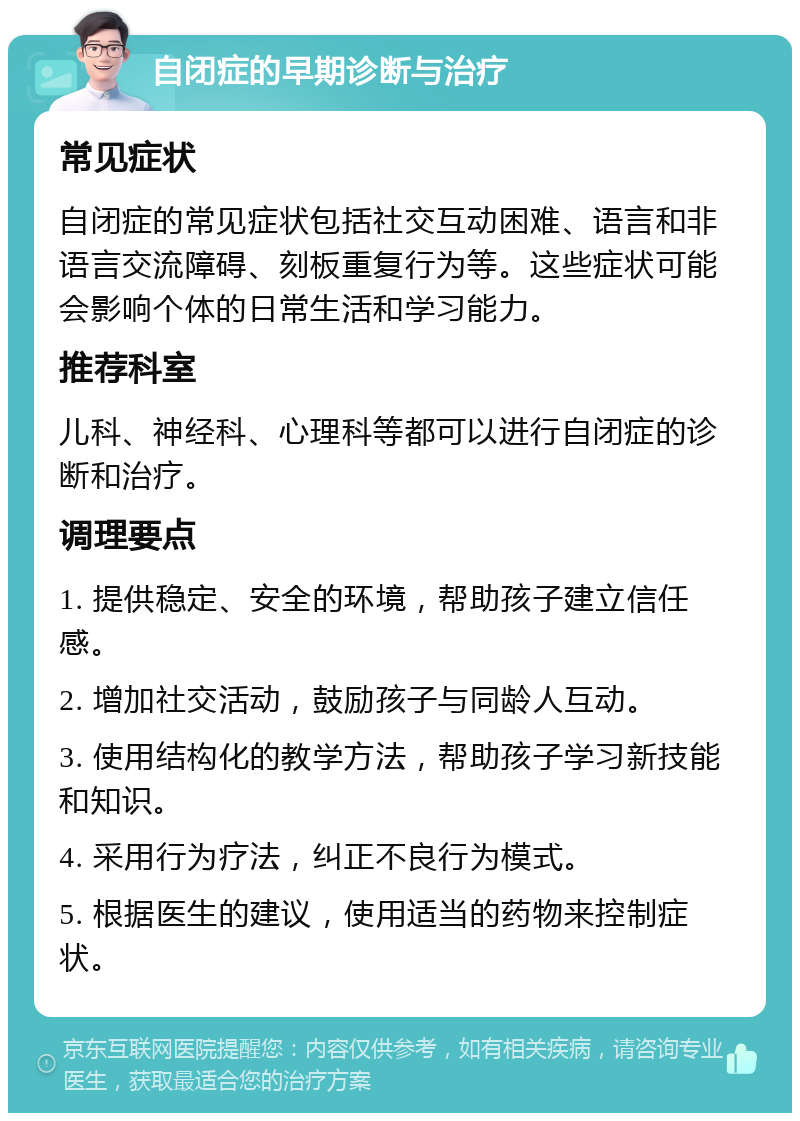 自闭症的早期诊断与治疗 常见症状 自闭症的常见症状包括社交互动困难、语言和非语言交流障碍、刻板重复行为等。这些症状可能会影响个体的日常生活和学习能力。 推荐科室 儿科、神经科、心理科等都可以进行自闭症的诊断和治疗。 调理要点 1. 提供稳定、安全的环境，帮助孩子建立信任感。 2. 增加社交活动，鼓励孩子与同龄人互动。 3. 使用结构化的教学方法，帮助孩子学习新技能和知识。 4. 采用行为疗法，纠正不良行为模式。 5. 根据医生的建议，使用适当的药物来控制症状。