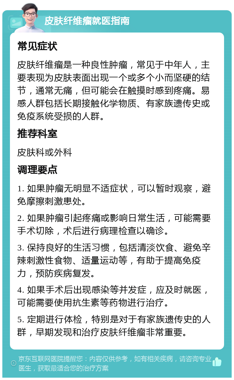 皮肤纤维瘤就医指南 常见症状 皮肤纤维瘤是一种良性肿瘤，常见于中年人，主要表现为皮肤表面出现一个或多个小而坚硬的结节，通常无痛，但可能会在触摸时感到疼痛。易感人群包括长期接触化学物质、有家族遗传史或免疫系统受损的人群。 推荐科室 皮肤科或外科 调理要点 1. 如果肿瘤无明显不适症状，可以暂时观察，避免摩擦刺激患处。 2. 如果肿瘤引起疼痛或影响日常生活，可能需要手术切除，术后进行病理检查以确诊。 3. 保持良好的生活习惯，包括清淡饮食、避免辛辣刺激性食物、适量运动等，有助于提高免疫力，预防疾病复发。 4. 如果手术后出现感染等并发症，应及时就医，可能需要使用抗生素等药物进行治疗。 5. 定期进行体检，特别是对于有家族遗传史的人群，早期发现和治疗皮肤纤维瘤非常重要。