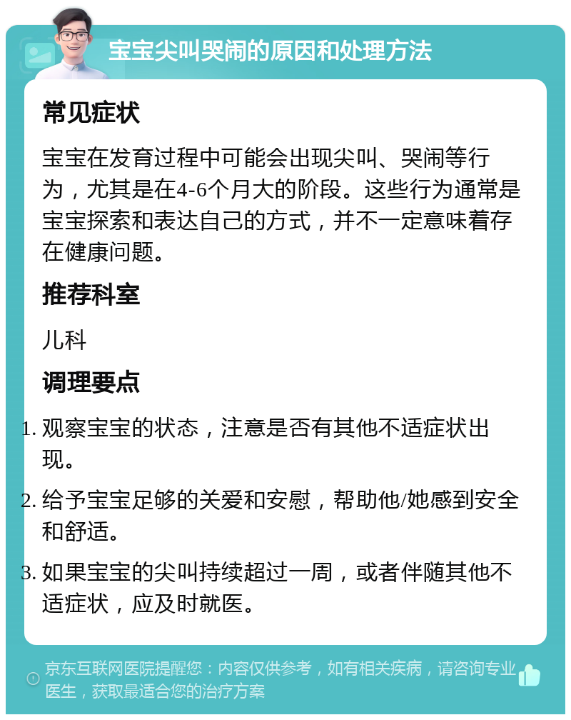 宝宝尖叫哭闹的原因和处理方法 常见症状 宝宝在发育过程中可能会出现尖叫、哭闹等行为，尤其是在4-6个月大的阶段。这些行为通常是宝宝探索和表达自己的方式，并不一定意味着存在健康问题。 推荐科室 儿科 调理要点 观察宝宝的状态，注意是否有其他不适症状出现。 给予宝宝足够的关爱和安慰，帮助他/她感到安全和舒适。 如果宝宝的尖叫持续超过一周，或者伴随其他不适症状，应及时就医。