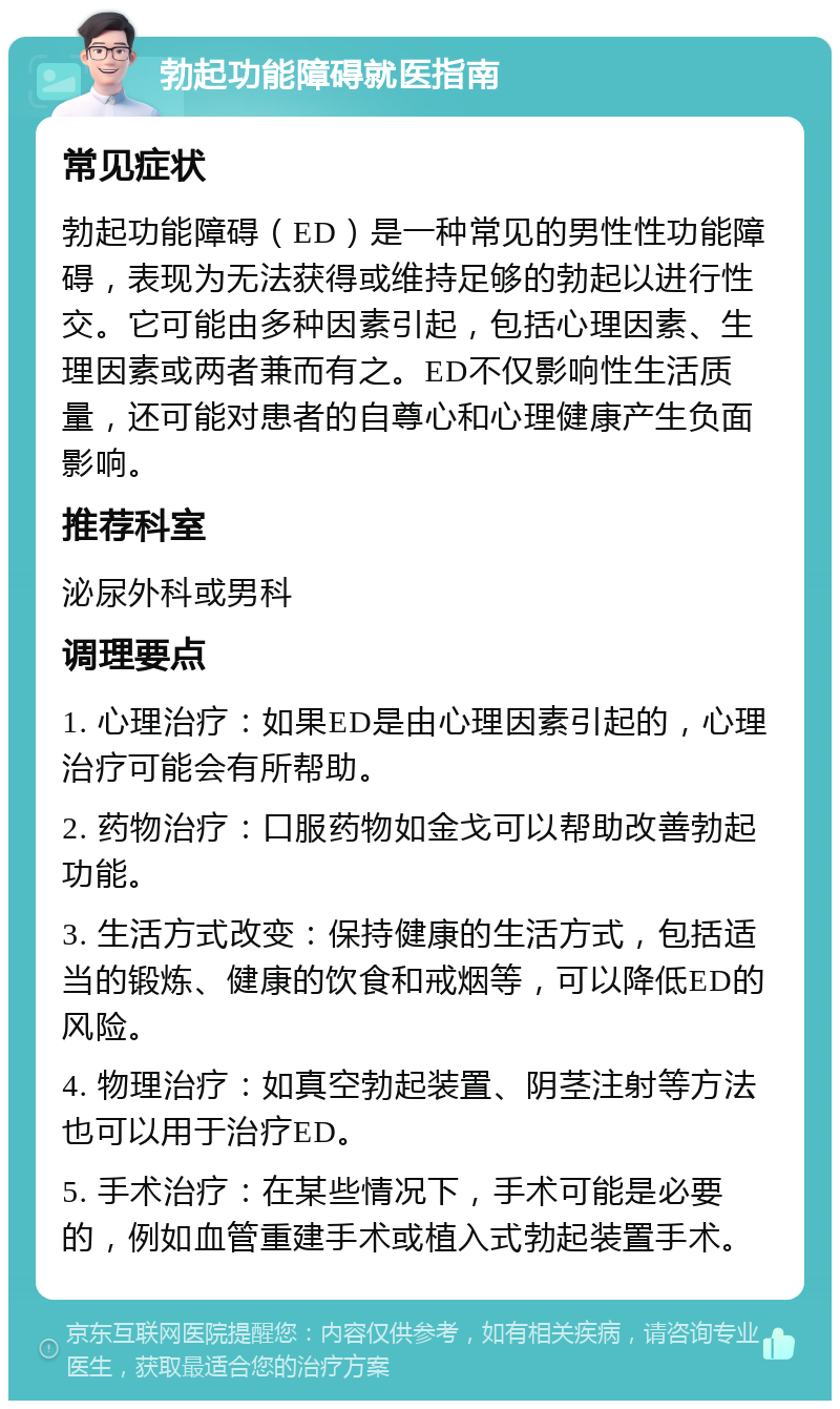 勃起功能障碍就医指南 常见症状 勃起功能障碍（ED）是一种常见的男性性功能障碍，表现为无法获得或维持足够的勃起以进行性交。它可能由多种因素引起，包括心理因素、生理因素或两者兼而有之。ED不仅影响性生活质量，还可能对患者的自尊心和心理健康产生负面影响。 推荐科室 泌尿外科或男科 调理要点 1. 心理治疗：如果ED是由心理因素引起的，心理治疗可能会有所帮助。 2. 药物治疗：口服药物如金戈可以帮助改善勃起功能。 3. 生活方式改变：保持健康的生活方式，包括适当的锻炼、健康的饮食和戒烟等，可以降低ED的风险。 4. 物理治疗：如真空勃起装置、阴茎注射等方法也可以用于治疗ED。 5. 手术治疗：在某些情况下，手术可能是必要的，例如血管重建手术或植入式勃起装置手术。