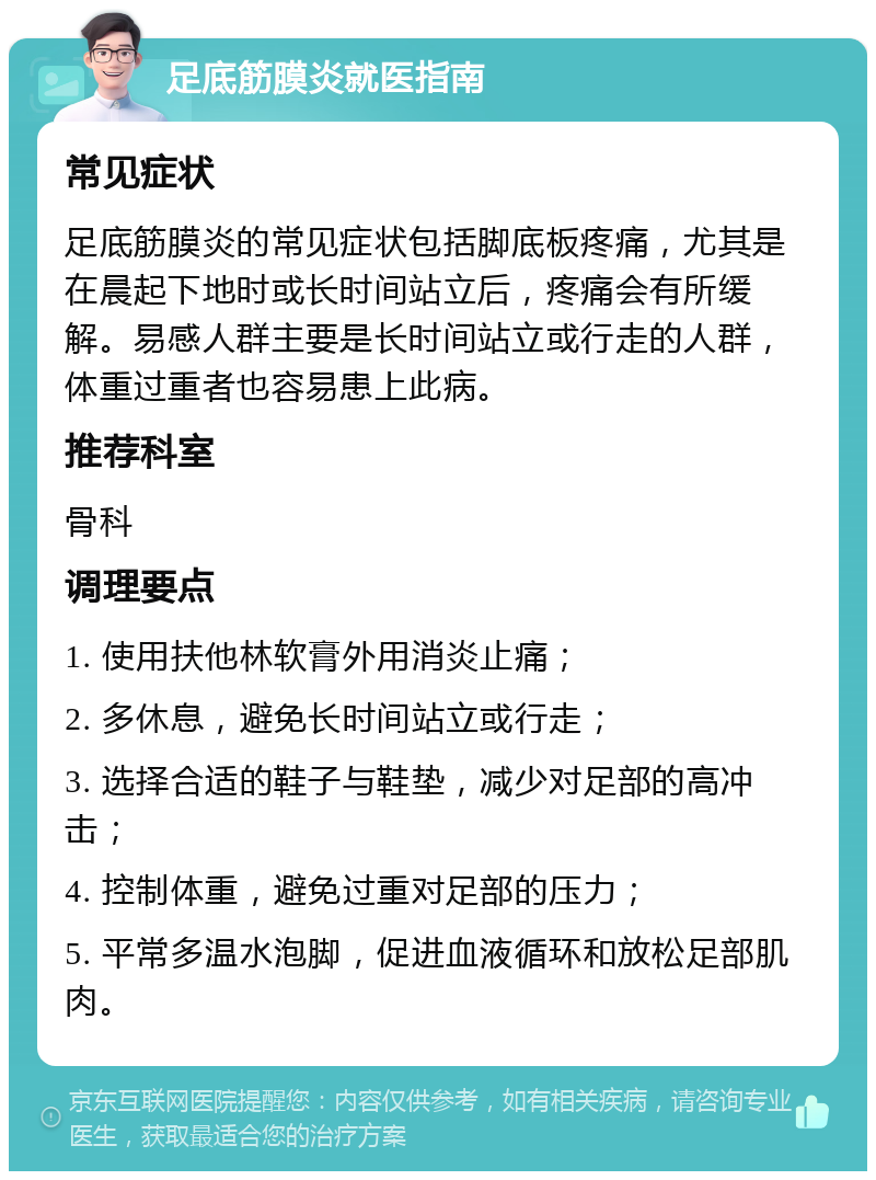 足底筋膜炎就医指南 常见症状 足底筋膜炎的常见症状包括脚底板疼痛，尤其是在晨起下地时或长时间站立后，疼痛会有所缓解。易感人群主要是长时间站立或行走的人群，体重过重者也容易患上此病。 推荐科室 骨科 调理要点 1. 使用扶他林软膏外用消炎止痛； 2. 多休息，避免长时间站立或行走； 3. 选择合适的鞋子与鞋垫，减少对足部的高冲击； 4. 控制体重，避免过重对足部的压力； 5. 平常多温水泡脚，促进血液循环和放松足部肌肉。