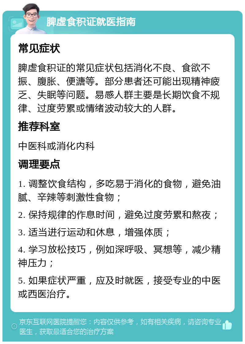 脾虚食积证就医指南 常见症状 脾虚食积证的常见症状包括消化不良、食欲不振、腹胀、便溏等。部分患者还可能出现精神疲乏、失眠等问题。易感人群主要是长期饮食不规律、过度劳累或情绪波动较大的人群。 推荐科室 中医科或消化内科 调理要点 1. 调整饮食结构，多吃易于消化的食物，避免油腻、辛辣等刺激性食物； 2. 保持规律的作息时间，避免过度劳累和熬夜； 3. 适当进行运动和休息，增强体质； 4. 学习放松技巧，例如深呼吸、冥想等，减少精神压力； 5. 如果症状严重，应及时就医，接受专业的中医或西医治疗。