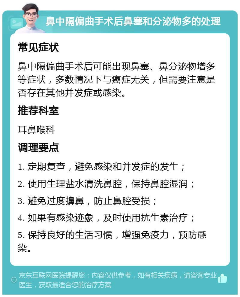 鼻中隔偏曲手术后鼻塞和分泌物多的处理 常见症状 鼻中隔偏曲手术后可能出现鼻塞、鼻分泌物增多等症状，多数情况下与癌症无关，但需要注意是否存在其他并发症或感染。 推荐科室 耳鼻喉科 调理要点 1. 定期复查，避免感染和并发症的发生； 2. 使用生理盐水清洗鼻腔，保持鼻腔湿润； 3. 避免过度擤鼻，防止鼻腔受损； 4. 如果有感染迹象，及时使用抗生素治疗； 5. 保持良好的生活习惯，增强免疫力，预防感染。