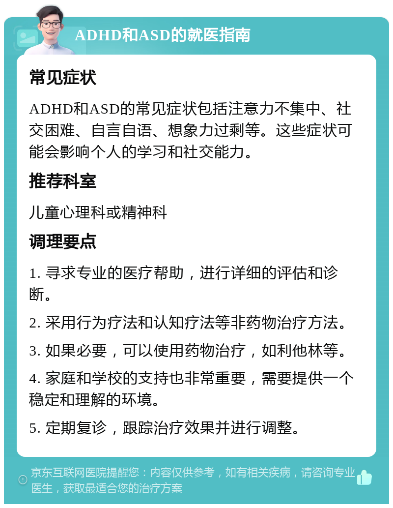 ADHD和ASD的就医指南 常见症状 ADHD和ASD的常见症状包括注意力不集中、社交困难、自言自语、想象力过剩等。这些症状可能会影响个人的学习和社交能力。 推荐科室 儿童心理科或精神科 调理要点 1. 寻求专业的医疗帮助，进行详细的评估和诊断。 2. 采用行为疗法和认知疗法等非药物治疗方法。 3. 如果必要，可以使用药物治疗，如利他林等。 4. 家庭和学校的支持也非常重要，需要提供一个稳定和理解的环境。 5. 定期复诊，跟踪治疗效果并进行调整。