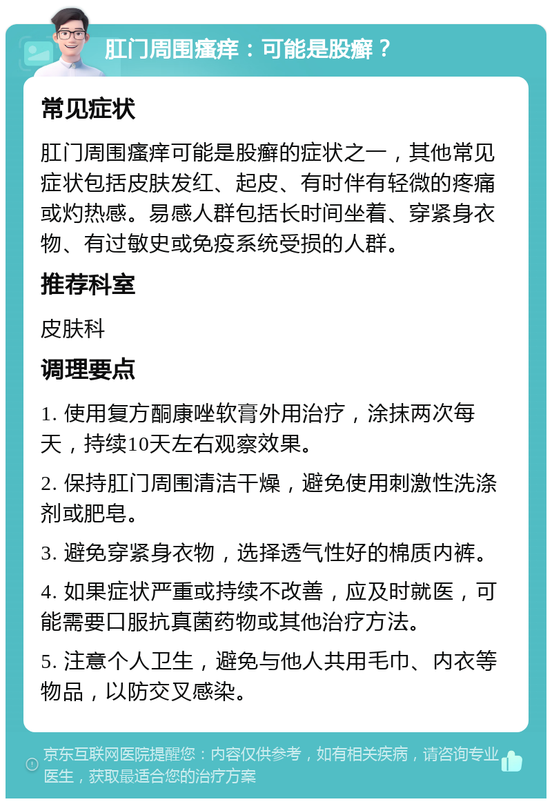 肛门周围瘙痒：可能是股癣？ 常见症状 肛门周围瘙痒可能是股癣的症状之一，其他常见症状包括皮肤发红、起皮、有时伴有轻微的疼痛或灼热感。易感人群包括长时间坐着、穿紧身衣物、有过敏史或免疫系统受损的人群。 推荐科室 皮肤科 调理要点 1. 使用复方酮康唑软膏外用治疗，涂抹两次每天，持续10天左右观察效果。 2. 保持肛门周围清洁干燥，避免使用刺激性洗涤剂或肥皂。 3. 避免穿紧身衣物，选择透气性好的棉质内裤。 4. 如果症状严重或持续不改善，应及时就医，可能需要口服抗真菌药物或其他治疗方法。 5. 注意个人卫生，避免与他人共用毛巾、内衣等物品，以防交叉感染。