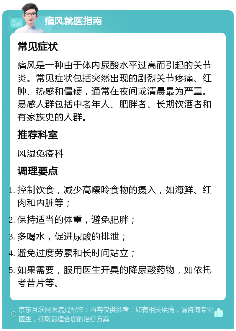 痛风就医指南 常见症状 痛风是一种由于体内尿酸水平过高而引起的关节炎。常见症状包括突然出现的剧烈关节疼痛、红肿、热感和僵硬，通常在夜间或清晨最为严重。易感人群包括中老年人、肥胖者、长期饮酒者和有家族史的人群。 推荐科室 风湿免疫科 调理要点 控制饮食，减少高嘌呤食物的摄入，如海鲜、红肉和内脏等； 保持适当的体重，避免肥胖； 多喝水，促进尿酸的排泄； 避免过度劳累和长时间站立； 如果需要，服用医生开具的降尿酸药物，如依托考昔片等。