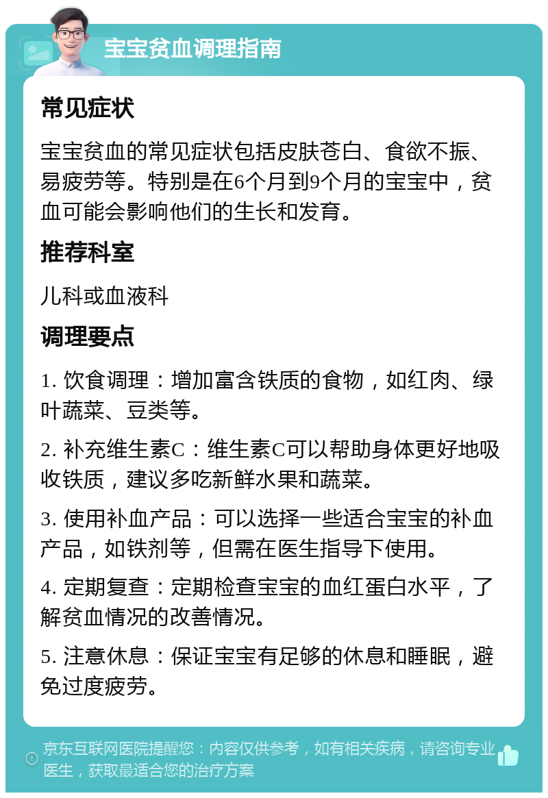 宝宝贫血调理指南 常见症状 宝宝贫血的常见症状包括皮肤苍白、食欲不振、易疲劳等。特别是在6个月到9个月的宝宝中，贫血可能会影响他们的生长和发育。 推荐科室 儿科或血液科 调理要点 1. 饮食调理：增加富含铁质的食物，如红肉、绿叶蔬菜、豆类等。 2. 补充维生素C：维生素C可以帮助身体更好地吸收铁质，建议多吃新鲜水果和蔬菜。 3. 使用补血产品：可以选择一些适合宝宝的补血产品，如铁剂等，但需在医生指导下使用。 4. 定期复查：定期检查宝宝的血红蛋白水平，了解贫血情况的改善情况。 5. 注意休息：保证宝宝有足够的休息和睡眠，避免过度疲劳。