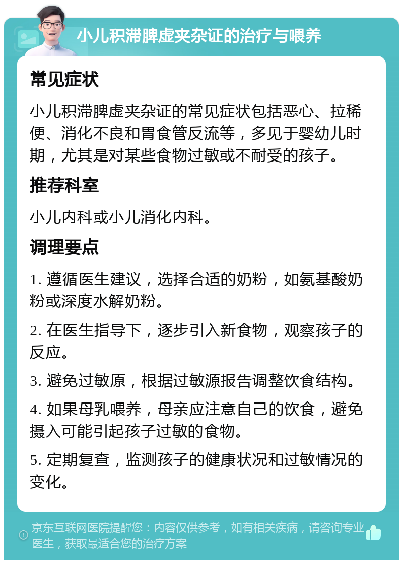 小儿积滞脾虚夹杂证的治疗与喂养 常见症状 小儿积滞脾虚夹杂证的常见症状包括恶心、拉稀便、消化不良和胃食管反流等，多见于婴幼儿时期，尤其是对某些食物过敏或不耐受的孩子。 推荐科室 小儿内科或小儿消化内科。 调理要点 1. 遵循医生建议，选择合适的奶粉，如氨基酸奶粉或深度水解奶粉。 2. 在医生指导下，逐步引入新食物，观察孩子的反应。 3. 避免过敏原，根据过敏源报告调整饮食结构。 4. 如果母乳喂养，母亲应注意自己的饮食，避免摄入可能引起孩子过敏的食物。 5. 定期复查，监测孩子的健康状况和过敏情况的变化。