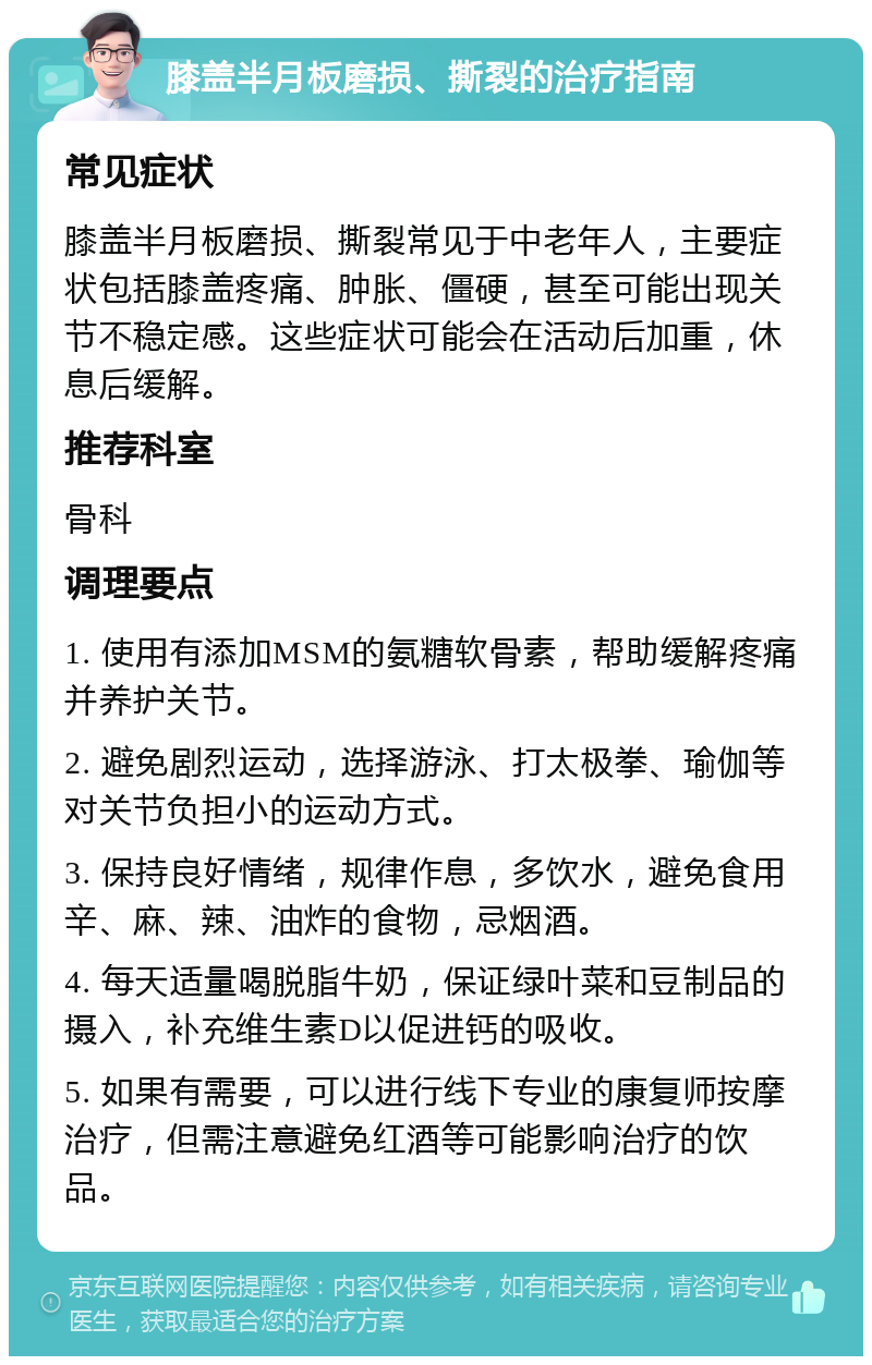 膝盖半月板磨损、撕裂的治疗指南 常见症状 膝盖半月板磨损、撕裂常见于中老年人，主要症状包括膝盖疼痛、肿胀、僵硬，甚至可能出现关节不稳定感。这些症状可能会在活动后加重，休息后缓解。 推荐科室 骨科 调理要点 1. 使用有添加MSM的氨糖软骨素，帮助缓解疼痛并养护关节。 2. 避免剧烈运动，选择游泳、打太极拳、瑜伽等对关节负担小的运动方式。 3. 保持良好情绪，规律作息，多饮水，避免食用辛、麻、辣、油炸的食物，忌烟酒。 4. 每天适量喝脱脂牛奶，保证绿叶菜和豆制品的摄入，补充维生素D以促进钙的吸收。 5. 如果有需要，可以进行线下专业的康复师按摩治疗，但需注意避免红酒等可能影响治疗的饮品。