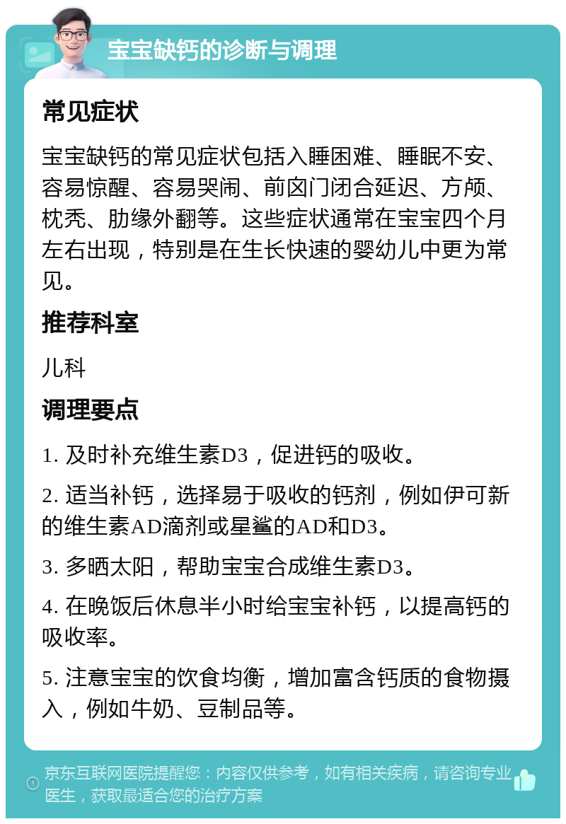 宝宝缺钙的诊断与调理 常见症状 宝宝缺钙的常见症状包括入睡困难、睡眠不安、容易惊醒、容易哭闹、前囟门闭合延迟、方颅、枕秃、肋缘外翻等。这些症状通常在宝宝四个月左右出现，特别是在生长快速的婴幼儿中更为常见。 推荐科室 儿科 调理要点 1. 及时补充维生素D3，促进钙的吸收。 2. 适当补钙，选择易于吸收的钙剂，例如伊可新的维生素AD滴剂或星鲨的AD和D3。 3. 多晒太阳，帮助宝宝合成维生素D3。 4. 在晚饭后休息半小时给宝宝补钙，以提高钙的吸收率。 5. 注意宝宝的饮食均衡，增加富含钙质的食物摄入，例如牛奶、豆制品等。