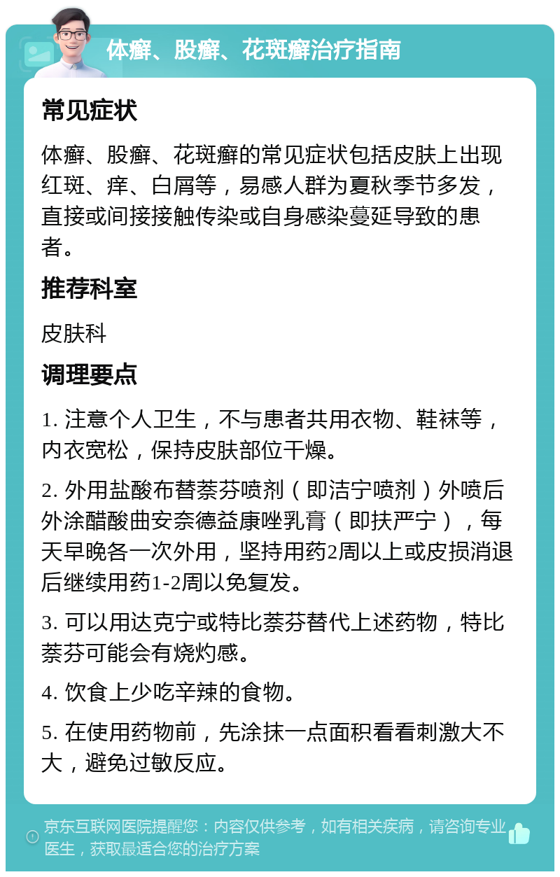 体癣、股癣、花斑癣治疗指南 常见症状 体癣、股癣、花斑癣的常见症状包括皮肤上出现红斑、痒、白屑等，易感人群为夏秋季节多发，直接或间接接触传染或自身感染蔓延导致的患者。 推荐科室 皮肤科 调理要点 1. 注意个人卫生，不与患者共用衣物、鞋袜等，内衣宽松，保持皮肤部位干燥。 2. 外用盐酸布替萘芬喷剂（即洁宁喷剂）外喷后外涂醋酸曲安奈德益康唑乳膏（即扶严宁），每天早晚各一次外用，坚持用药2周以上或皮损消退后继续用药1-2周以免复发。 3. 可以用达克宁或特比萘芬替代上述药物，特比萘芬可能会有烧灼感。 4. 饮食上少吃辛辣的食物。 5. 在使用药物前，先涂抹一点面积看看刺激大不大，避免过敏反应。