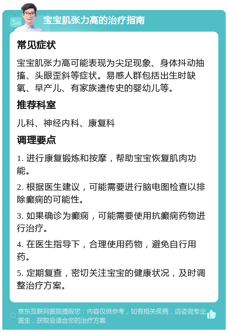 宝宝肌张力高的治疗指南 常见症状 宝宝肌张力高可能表现为尖足现象、身体抖动抽搐、头眼歪斜等症状。易感人群包括出生时缺氧、早产儿、有家族遗传史的婴幼儿等。 推荐科室 儿科、神经内科、康复科 调理要点 1. 进行康复锻炼和按摩，帮助宝宝恢复肌肉功能。 2. 根据医生建议，可能需要进行脑电图检查以排除癫痫的可能性。 3. 如果确诊为癫痫，可能需要使用抗癫痫药物进行治疗。 4. 在医生指导下，合理使用药物，避免自行用药。 5. 定期复查，密切关注宝宝的健康状况，及时调整治疗方案。