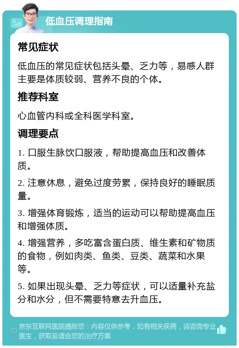 低血压调理指南 常见症状 低血压的常见症状包括头晕、乏力等，易感人群主要是体质较弱、营养不良的个体。 推荐科室 心血管内科或全科医学科室。 调理要点 1. 口服生脉饮口服液，帮助提高血压和改善体质。 2. 注意休息，避免过度劳累，保持良好的睡眠质量。 3. 增强体育锻炼，适当的运动可以帮助提高血压和增强体质。 4. 增强营养，多吃富含蛋白质、维生素和矿物质的食物，例如肉类、鱼类、豆类、蔬菜和水果等。 5. 如果出现头晕、乏力等症状，可以适量补充盐分和水分，但不需要特意去升血压。