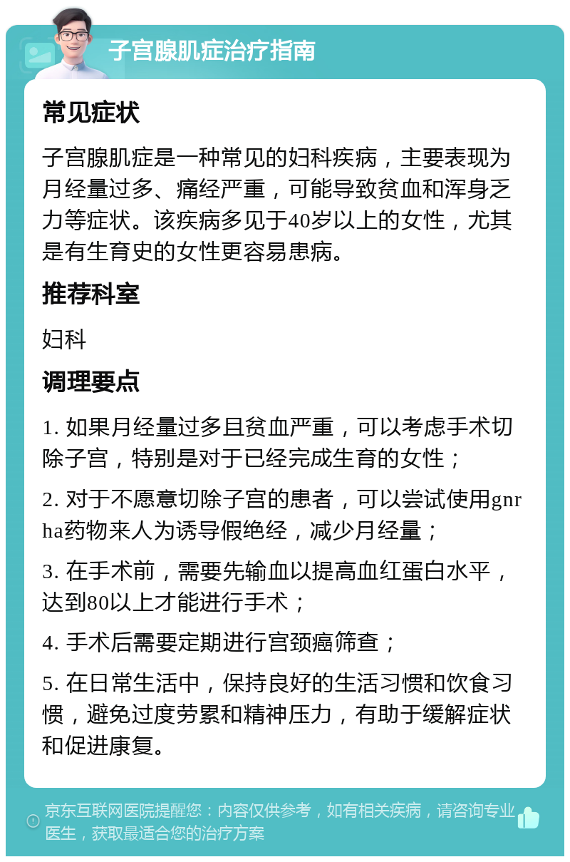 子宫腺肌症治疗指南 常见症状 子宫腺肌症是一种常见的妇科疾病，主要表现为月经量过多、痛经严重，可能导致贫血和浑身乏力等症状。该疾病多见于40岁以上的女性，尤其是有生育史的女性更容易患病。 推荐科室 妇科 调理要点 1. 如果月经量过多且贫血严重，可以考虑手术切除子宫，特别是对于已经完成生育的女性； 2. 对于不愿意切除子宫的患者，可以尝试使用gnrha药物来人为诱导假绝经，减少月经量； 3. 在手术前，需要先输血以提高血红蛋白水平，达到80以上才能进行手术； 4. 手术后需要定期进行宫颈癌筛查； 5. 在日常生活中，保持良好的生活习惯和饮食习惯，避免过度劳累和精神压力，有助于缓解症状和促进康复。