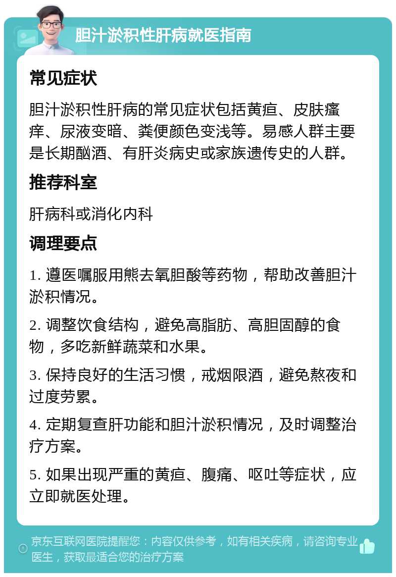 胆汁淤积性肝病就医指南 常见症状 胆汁淤积性肝病的常见症状包括黄疸、皮肤瘙痒、尿液变暗、粪便颜色变浅等。易感人群主要是长期酗酒、有肝炎病史或家族遗传史的人群。 推荐科室 肝病科或消化内科 调理要点 1. 遵医嘱服用熊去氧胆酸等药物，帮助改善胆汁淤积情况。 2. 调整饮食结构，避免高脂肪、高胆固醇的食物，多吃新鲜蔬菜和水果。 3. 保持良好的生活习惯，戒烟限酒，避免熬夜和过度劳累。 4. 定期复查肝功能和胆汁淤积情况，及时调整治疗方案。 5. 如果出现严重的黄疸、腹痛、呕吐等症状，应立即就医处理。