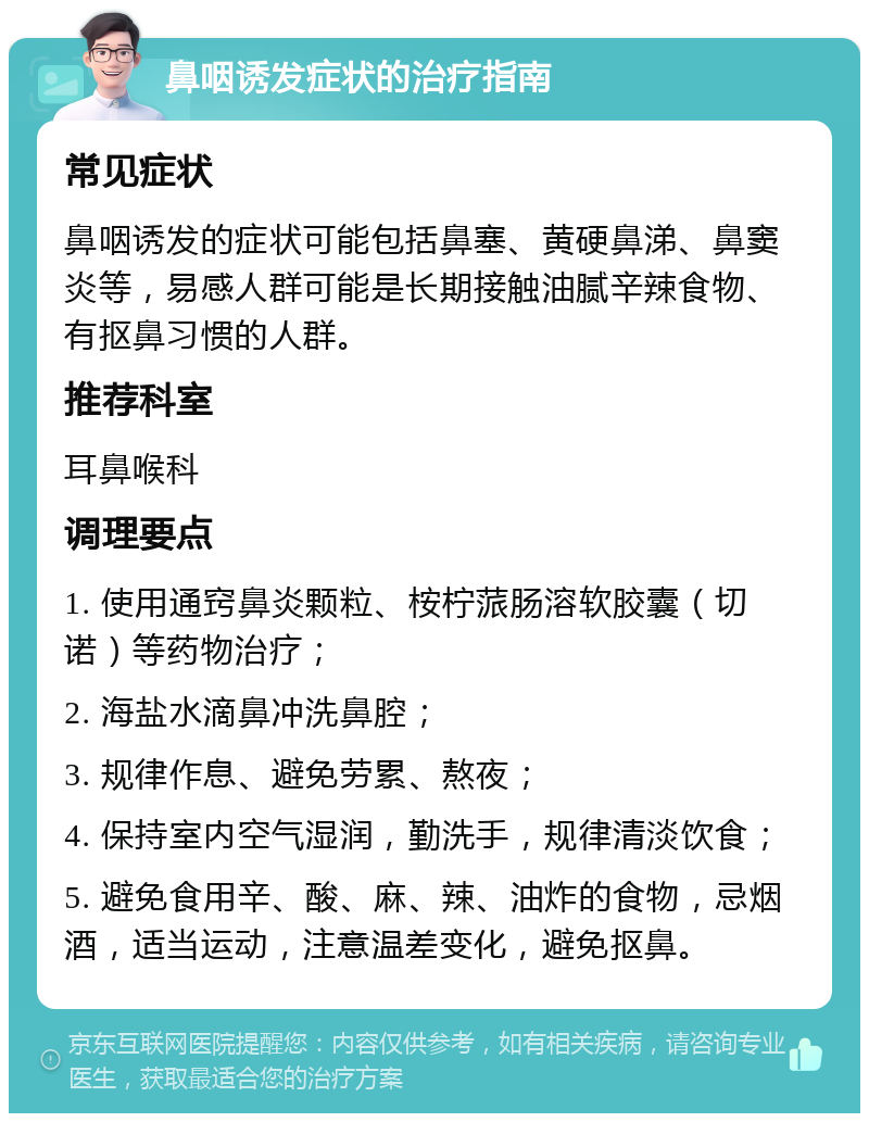 鼻咽诱发症状的治疗指南 常见症状 鼻咽诱发的症状可能包括鼻塞、黄硬鼻涕、鼻窦炎等，易感人群可能是长期接触油腻辛辣食物、有抠鼻习惯的人群。 推荐科室 耳鼻喉科 调理要点 1. 使用通窍鼻炎颗粒、桉柠蒎肠溶软胶囊（切诺）等药物治疗； 2. 海盐水滴鼻冲洗鼻腔； 3. 规律作息、避免劳累、熬夜； 4. 保持室内空气湿润，勤洗手，规律清淡饮食； 5. 避免食用辛、酸、麻、辣、油炸的食物，忌烟酒，适当运动，注意温差变化，避免抠鼻。