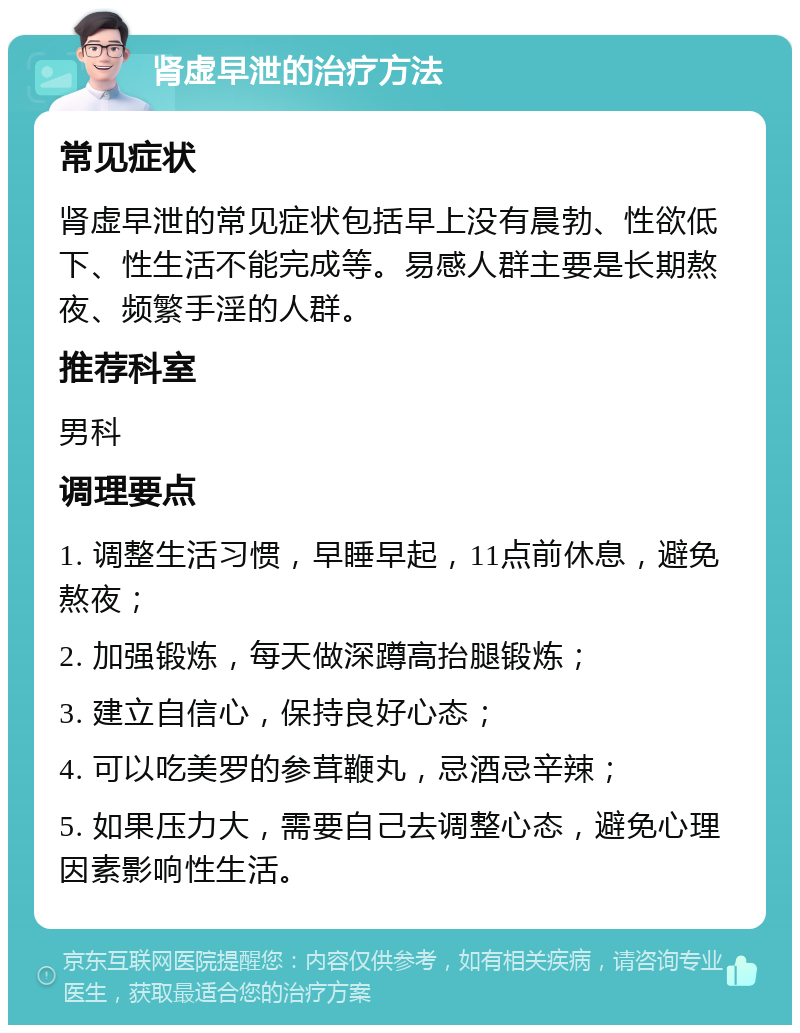 肾虚早泄的治疗方法 常见症状 肾虚早泄的常见症状包括早上没有晨勃、性欲低下、性生活不能完成等。易感人群主要是长期熬夜、频繁手淫的人群。 推荐科室 男科 调理要点 1. 调整生活习惯，早睡早起，11点前休息，避免熬夜； 2. 加强锻炼，每天做深蹲高抬腿锻炼； 3. 建立自信心，保持良好心态； 4. 可以吃美罗的参茸鞭丸，忌酒忌辛辣； 5. 如果压力大，需要自己去调整心态，避免心理因素影响性生活。